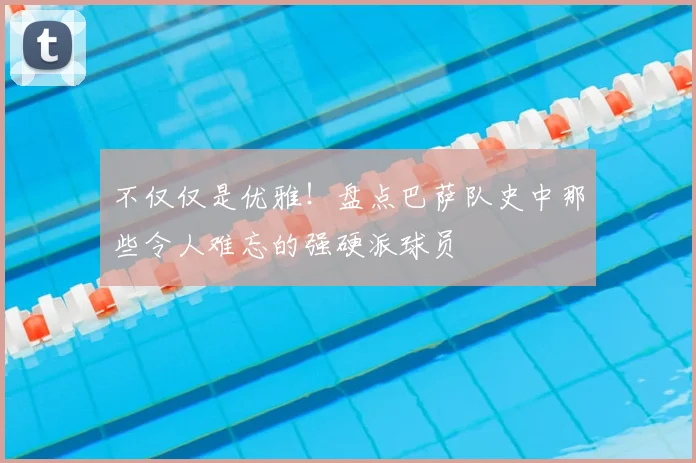 不仅仅是优雅！盘点巴萨队史中那些令人难忘的强硬派球员