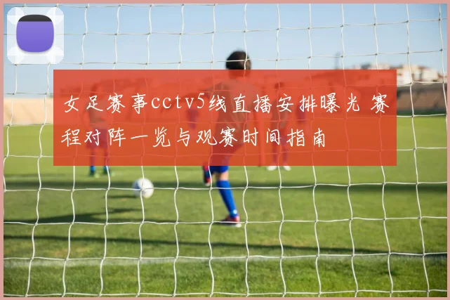 女足赛事cctv5线直播安排曝光 赛程对阵一览与观赛时间指南