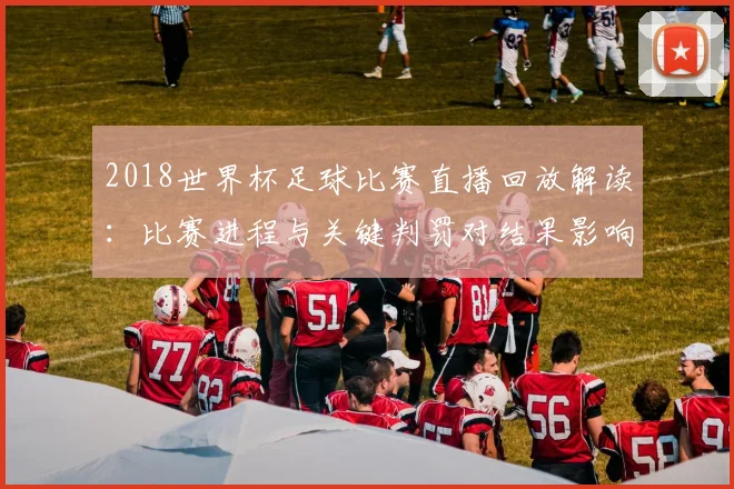 2018世界杯足球比赛直播回放解读：比赛进程与关键判罚对结果影响
